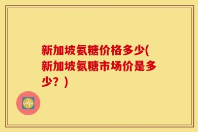新加坡氨糖价格多少(新加坡氨糖市场价是多少？)