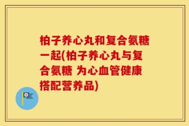 柏子养心丸和复合氨糖一起(柏子养心丸与复合氨糖 为心血管健康搭配营养品)