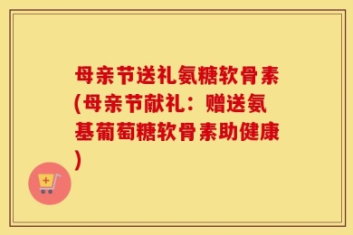母亲节送礼氨糖软骨素(母亲节献礼：赠送氨基葡萄糖软骨素助健康)