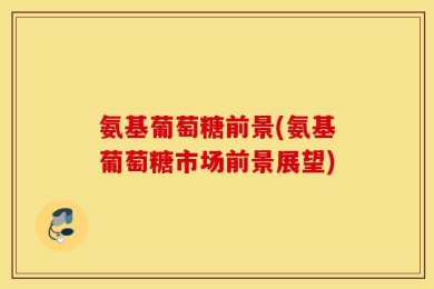 氨基葡萄糖前景(氨基葡萄糖市场前景展望)