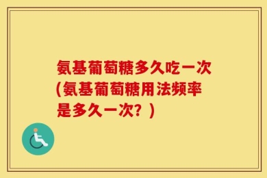 氨基葡萄糖多久吃一次(氨基葡萄糖用法频率是多久一次？)
