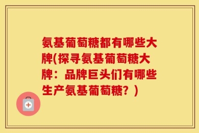 氨基葡萄糖都有哪些大牌(探寻氨基葡萄糖大牌：品牌巨头们有哪些生产氨基葡萄糖？)