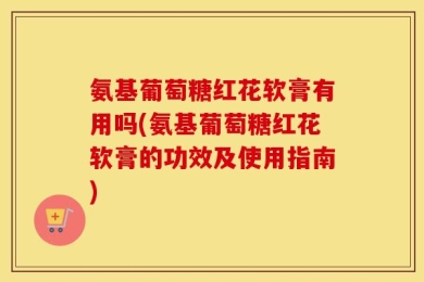 氨基葡萄糖红花软膏有用吗(氨基葡萄糖红花软膏的功效及使用指南)