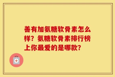 善有加氨糖软骨素怎么样？氨糖软骨素排行榜上你最爱的是哪款？