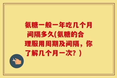 氨糖一般一年吃几个月 间隔多久(氨糖的合理服用周期及间隔，你了解几个月一次？)