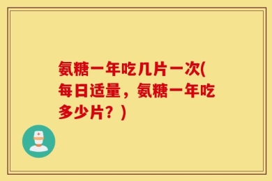 氨糖一年吃几片一次(每日适量，氨糖一年吃多少片？)