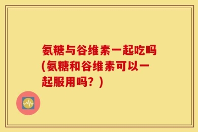 氨糖与谷维素一起吃吗(氨糖和谷维素可以一起服用吗？)