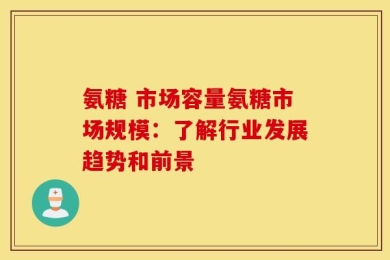 氨糖 市场容量氨糖市场规模：了解行业发展趋势和前景