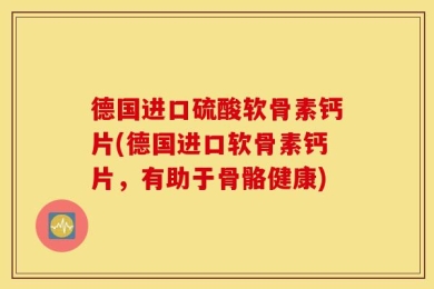 德国进口硫酸软骨素钙片(德国进口软骨素钙片，有助于骨骼健康)