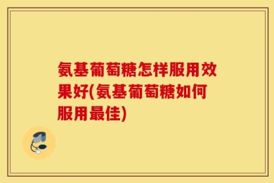 氨基葡萄糖怎样服用效果好(氨基葡萄糖如何服用最佳)