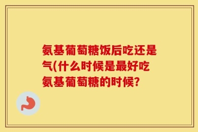 氨基葡萄糖饭后吃还是气(什么时候是最好吃氨基葡萄糖的时候？