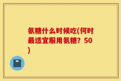 氨糖什么时候吃(何时最适宜服用氨糖？50)