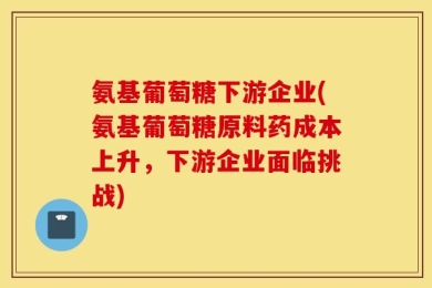 氨基葡萄糖下游企业(氨基葡萄糖原料药成本上升，下游企业面临挑战)