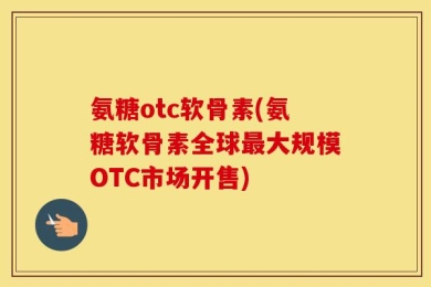氨糖otc软骨素(氨糖软骨素全球最大规模OTC市场开售)