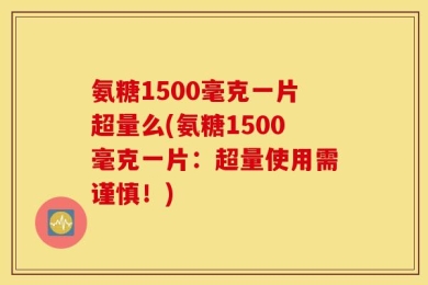 氨糖1500毫克一片超量么(氨糖1500毫克一片：超量使用需谨慎！)