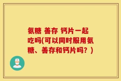 氨糖 善存 钙片一起吃吗(可以同时服用氨糖、善存和钙片吗？)