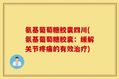 氨基葡萄糖胶囊四川(氨基葡萄糖胶囊：缓解关节疼痛的有效治疗)