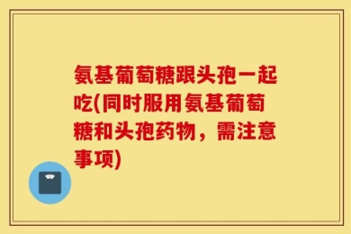 氨基葡萄糖跟头孢一起吃(同时服用氨基葡萄糖和头孢药物，需注意事项)