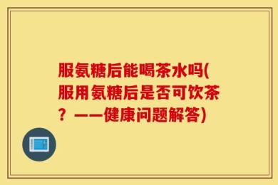 服氨糖后能喝茶水吗(服用氨糖后是否可饮茶？——健康问题解答)