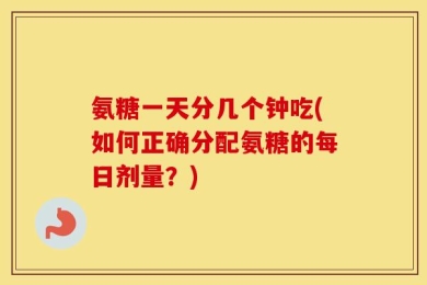 氨糖一天分几个钟吃(如何正确分配氨糖的每日剂量？)