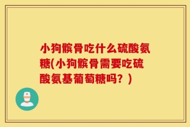 小狗髌骨吃什么硫酸氨糖(小狗髌骨需要吃硫酸氨基葡萄糖吗？)