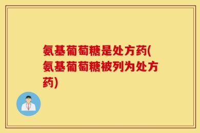 氨基葡萄糖是处方药(氨基葡萄糖被列为处方药)