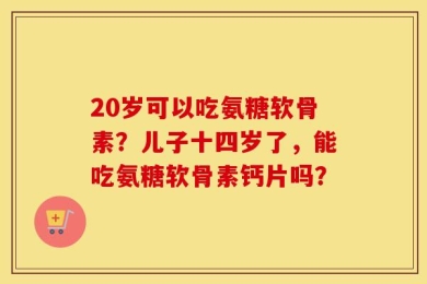 20岁可以吃氨糖软骨素？儿子十四岁了，能吃氨糖软骨素钙片吗？