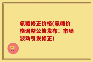 氨糖修正价格(氨糖价格调整公告发布：市场波动引发修正)