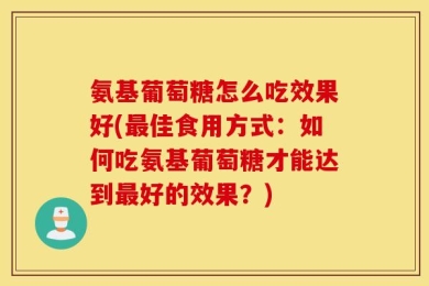 氨基葡萄糖怎么吃效果好(最佳食用方式：如何吃氨基葡萄糖才能达到最好的效果？)