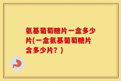 氨基葡萄糖片一盒多少片(一盒氨基葡萄糖片含多少片？)