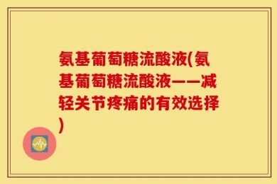 氨基葡萄糖流酸液(氨基葡萄糖流酸液——减轻关节疼痛的有效选择)