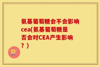 氨基葡萄糖会不会影响cea(氨基葡萄糖是否会对CEA产生影响？)