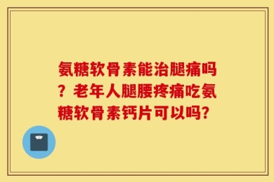 氨糖软骨素能治腿痛吗？老年人腿腰疼痛吃氨糖软骨素钙片可以吗？