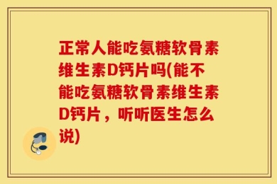 正常人能吃氨糖软骨素维生素D钙片吗(能不能吃氨糖软骨素维生素D钙片，听听医生怎么说)