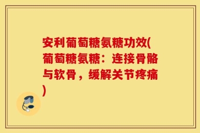 安利葡萄糖氨糖功效(葡萄糖氨糖：连接骨骼与软骨，缓解关节疼痛)