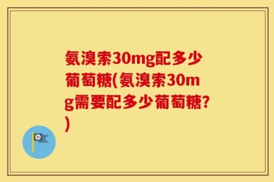 氨溴索30mg配多少葡萄糖(氨溴索30mg需要配多少葡萄糖？)