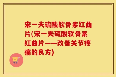 宋一夫硫酸软骨素红曲片(宋一夫硫酸软骨素红曲片——改善关节疼痛的良方)