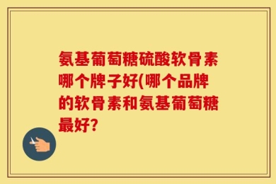 氨基葡萄糖硫酸软骨素哪个牌子好(哪个品牌的软骨素和氨基葡萄糖最好？