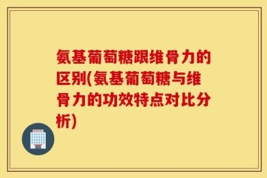 氨基葡萄糖跟维骨力的区别(氨基葡萄糖与维骨力的功效特点对比分析)