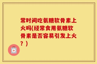 常时间吃氨糖软骨素上火吗(经常食用氨糖软骨素是否容易引发上火？)