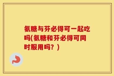 氨糖与芬必得可一起吃吗(氨糖和芬必得可同时服用吗？)