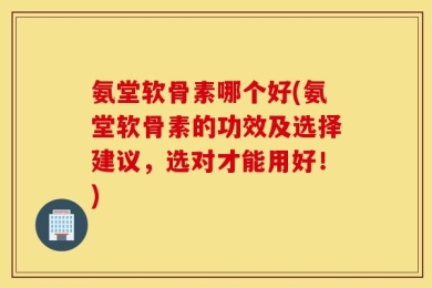 氨堂软骨素哪个好(氨堂软骨素的功效及选择建议，选对才能用好！)