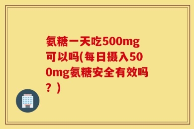 氨糖一天吃500mg可以吗(每日摄入500mg氨糖安全有效吗？)