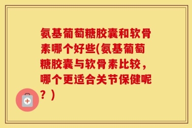 氨基葡萄糖胶囊和软骨素哪个好些(氨基葡萄糖胶囊与软骨素比较，哪个更适合关节保健呢？)