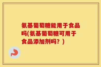 氨基葡萄糖能用于食品吗(氨基葡萄糖可用于食品添加剂吗？)