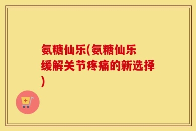 氨糖仙乐(氨糖仙乐 缓解关节疼痛的新选择)