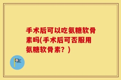 手术后可以吃氨糖软骨素吗(手术后可否服用氨糖软骨素？)