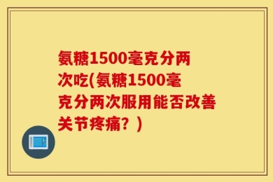 氨糖1500毫克分两次吃(氨糖1500毫克分两次服用能否改善关节疼痛？)