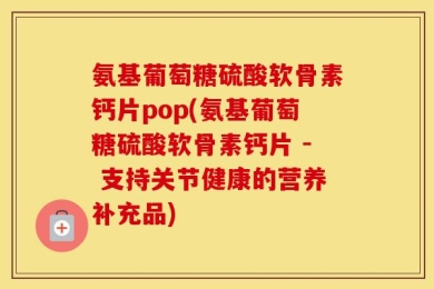 氨基葡萄糖硫酸软骨素钙片pop(氨基葡萄糖硫酸软骨素钙片 - 支持关节健康的营养补充品)