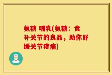氨糖 哺乳(氨糖：食补关节的良品，助你舒缓关节疼痛)